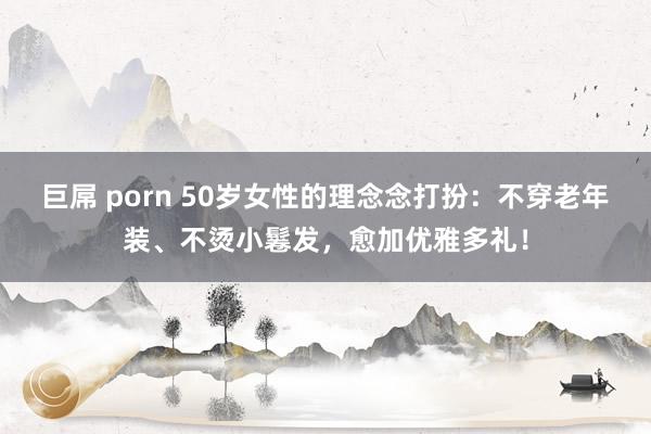 巨屌 porn 50岁女性的理念念打扮：不穿老年装、不烫小鬈发，愈加优雅多礼！
