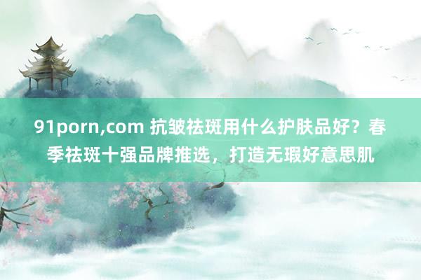 91porn，com 抗皱祛斑用什么护肤品好？春季祛斑十强品牌推选，打造无瑕好意思肌