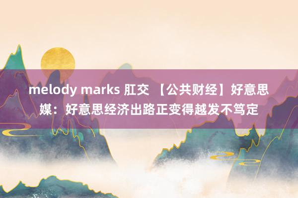 melody marks 肛交 【公共财经】好意思媒：好意思经济出路正变得越发不笃定
