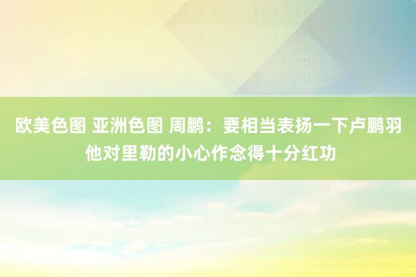欧美色图 亚洲色图 周鹏：要相当表扬一下卢鹏羽 他对里勒的小心作念得十分红功