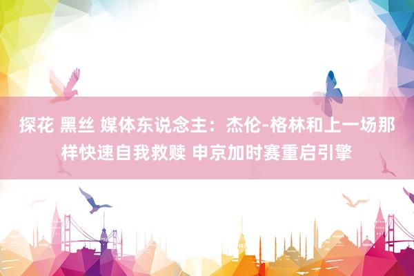 探花 黑丝 媒体东说念主：杰伦-格林和上一场那样快速自我救赎 申京加时赛重启引擎