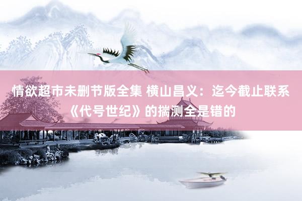 情欲超市未删节版全集 横山昌义：迄今截止联系《代号世纪》的揣测全是错的