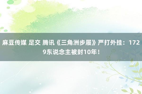 麻豆传媒 足交 腾讯《三角洲步履》严打外挂：1729东说念主被封10年！