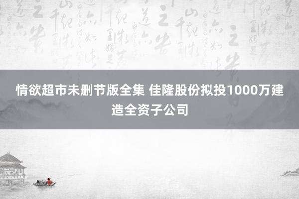 情欲超市未删节版全集 佳隆股份拟投1000万建造全资子公司