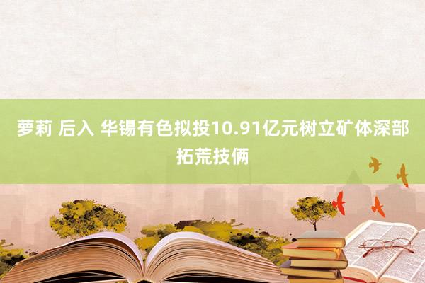 萝莉 后入 华锡有色拟投10.91亿元树立矿体深部拓荒技俩