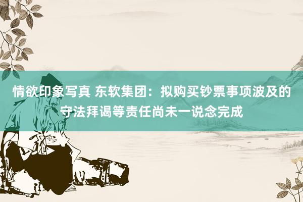 情欲印象写真 东软集团：拟购买钞票事项波及的守法拜谒等责任尚未一说念完成