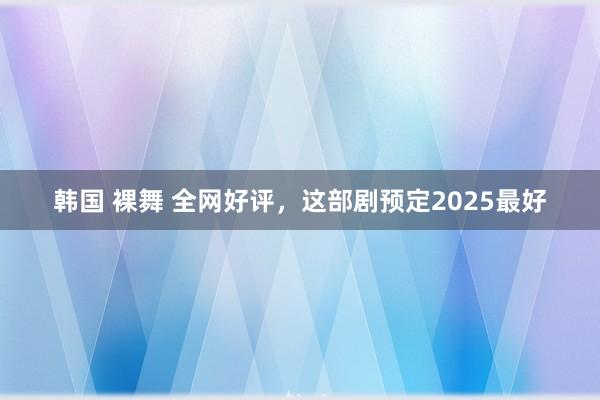 韩国 裸舞 全网好评，这部剧预定2025最好