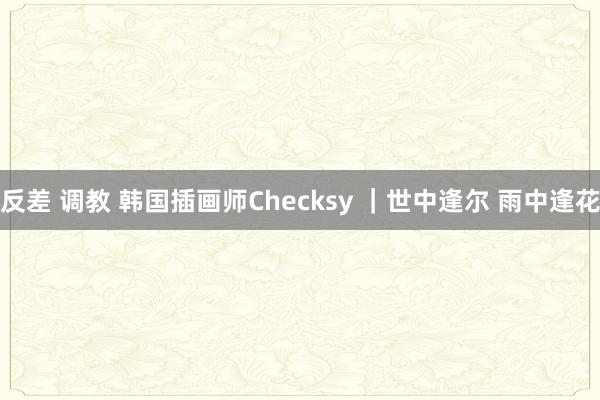 反差 调教 韩国插画师Checksy ｜世中逢尔 雨中逢花