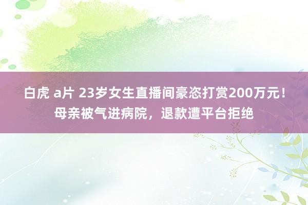 白虎 a片 23岁女生直播间豪恣打赏200万元！母亲被气进病院，退款遭平台拒绝