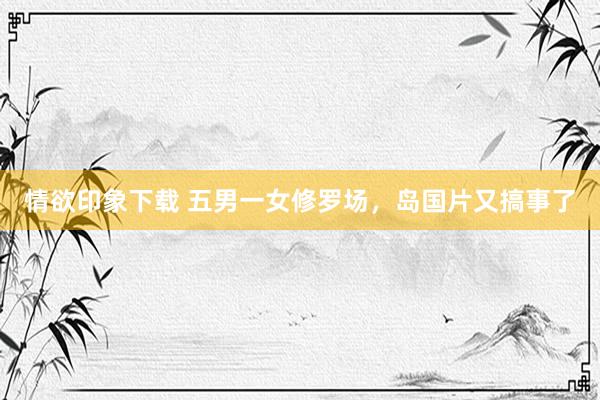 情欲印象下载 五男一女修罗场，岛国片又搞事了