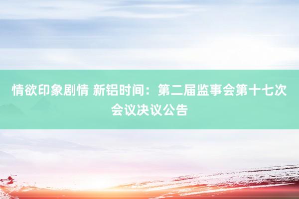 情欲印象剧情 新铝时间：第二届监事会第十七次会议决议公告