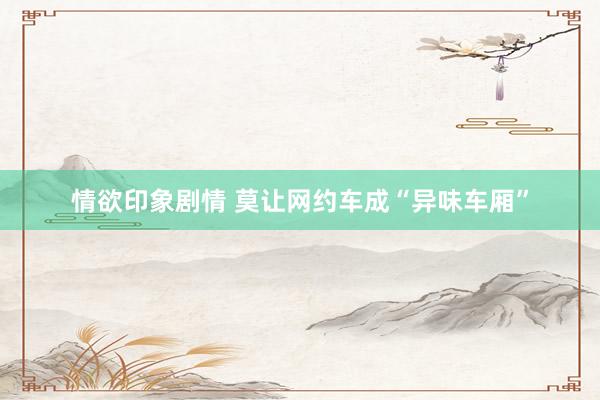 情欲印象剧情 莫让网约车成“异味车厢”