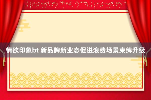 情欲印象bt 新品牌新业态促进浪费场景束缚升级