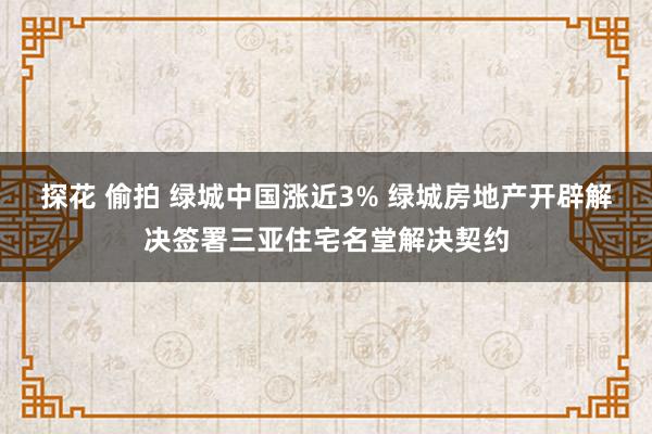 探花 偷拍 绿城中国涨近3% 绿城房地产开辟解决签署三亚住宅名堂解决契约