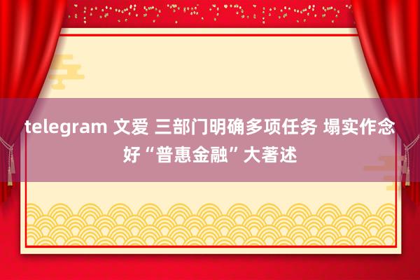 telegram 文爱 三部门明确多项任务 塌实作念好“普惠金融”大著述