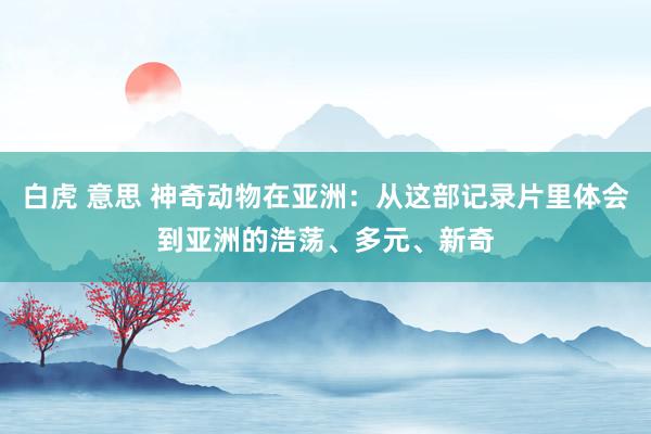 白虎 意思 神奇动物在亚洲：从这部记录片里体会到亚洲的浩荡、多元、新奇