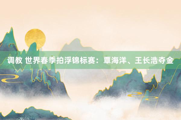 调教 世界春季拍浮锦标赛：覃海洋、王长浩夺金