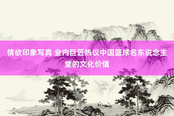 情欲印象写真 业内巨匠热议中国篮球名东说念主堂的文化价值