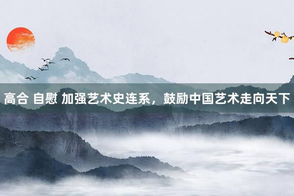 高合 自慰 加强艺术史连系，鼓励中国艺术走向天下