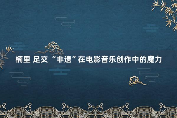 楠里 足交 “非遗”在电影音乐创作中的魔力