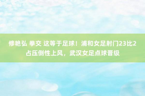 修艳弘 拳交 这等于足球！浦和女足射门23比2占压倒性上风，武汉女足点球晋级