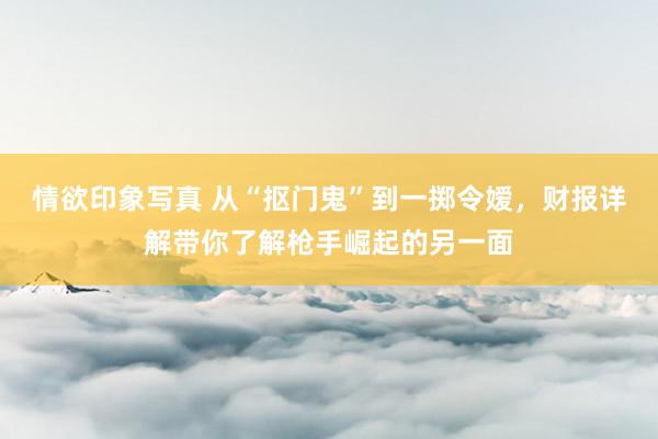 情欲印象写真 从“抠门鬼”到一掷令嫒，财报详解带你了解枪手崛起的另一面