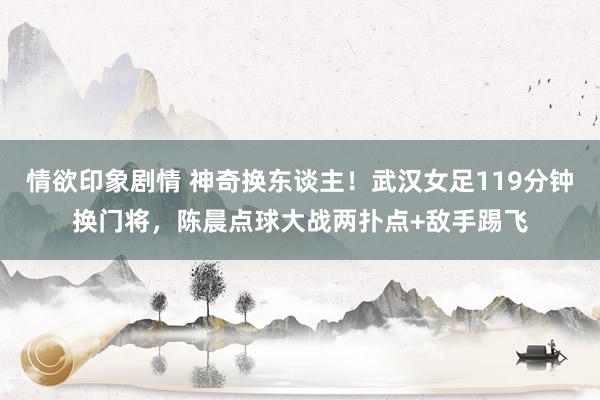 情欲印象剧情 神奇换东谈主！武汉女足119分钟换门将，陈晨点球大战两扑点+敌手踢飞