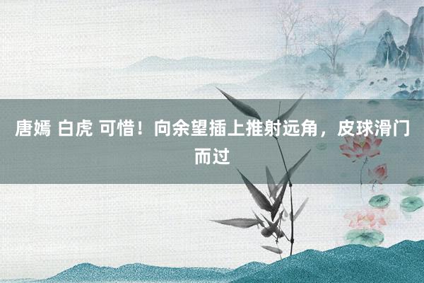 唐嫣 白虎 可惜！向余望插上推射远角，皮球滑门而过