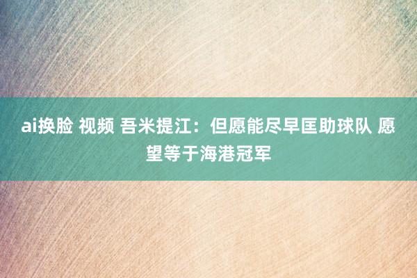 ai换脸 视频 吾米提江：但愿能尽早匡助球队 愿望等于海港冠军