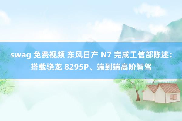 swag 免费视频 东风日产 N7 完成工信部陈述：搭载骁龙 8295P、端到端高阶智驾