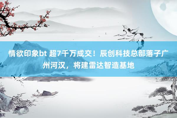 情欲印象bt 超7千万成交！辰创科技总部落子广州河汉，将建雷达智造基地
