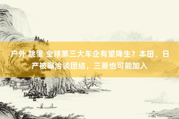 户外 跳蛋 全球第三大车企有望降生？本田、日产被曝洽谈团结，三菱也可能加入