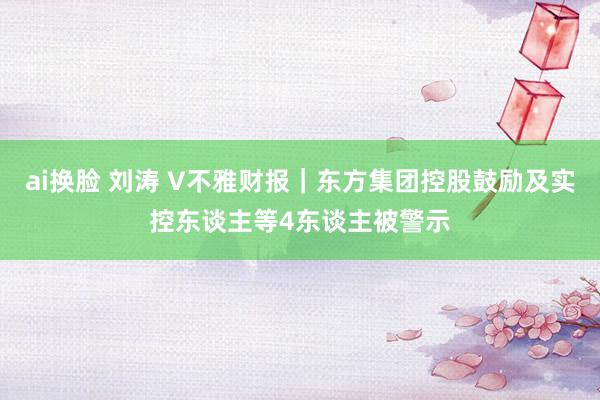 ai换脸 刘涛 V不雅财报｜东方集团控股鼓励及实控东谈主等4东谈主被警示