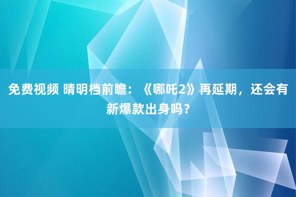免费视频 晴明档前瞻：《哪吒2》再延期，还会有新爆款出身吗？