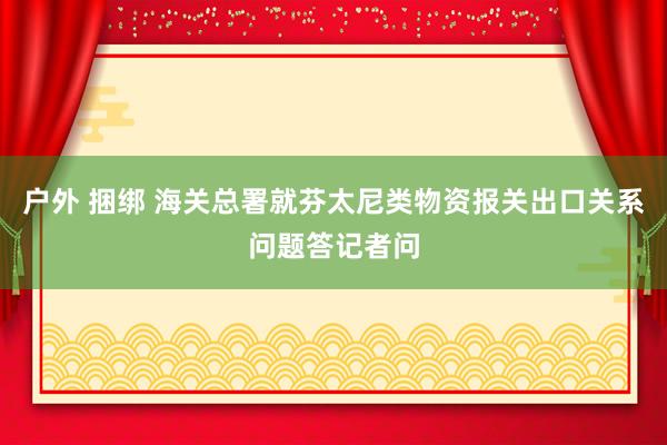 户外 捆绑 海关总署就芬太尼类物资报关出口关系问题答记者问