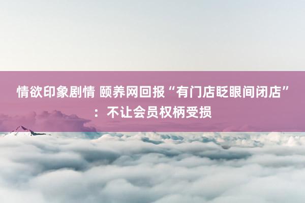 情欲印象剧情 颐养网回报“有门店眨眼间闭店”：不让会员权柄受损