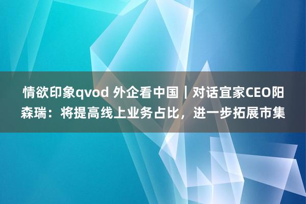 情欲印象qvod 外企看中国｜对话宜家CEO阳森瑞：将提高线上业务占比，进一步拓展市集