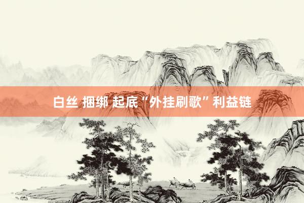 白丝 捆绑 起底“外挂刷歌”利益链