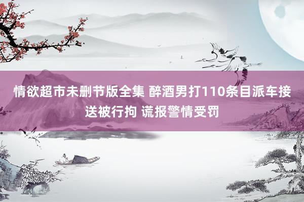 情欲超市未删节版全集 醉酒男打110条目派车接送被行拘 谎报警情受罚