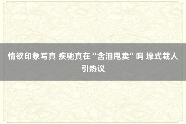 情欲印象写真 疾驰真在“含泪甩卖”吗 壕式裁人引热议