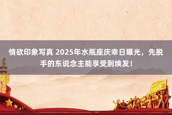 情欲印象写真 2025年水瓶座庆幸日曝光，先脱手的东说念主能享受到焕发！