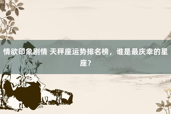 情欲印象剧情 天秤座运势排名榜，谁是最庆幸的星座？