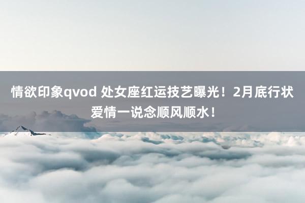 情欲印象qvod 处女座红运技艺曝光！2月底行状爱情一说念顺风顺水！