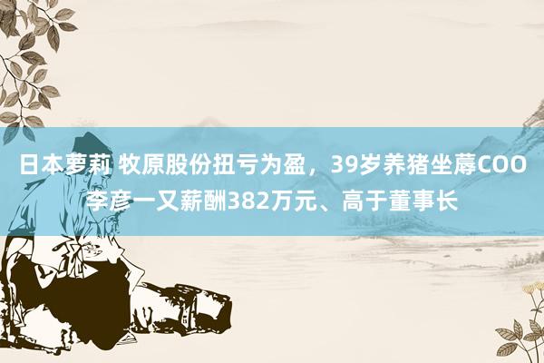日本萝莉 牧原股份扭亏为盈，39岁养猪坐蓐COO李彦一又薪酬382万元、高于董事长