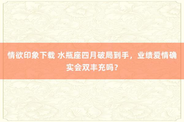 情欲印象下载 水瓶座四月破局到手，业绩爱情确实会双丰充吗？