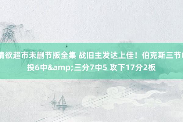 情欲超市未删节版全集 战旧主发达上佳！伯克斯三节8投6中&三分7中5 攻下17分2板