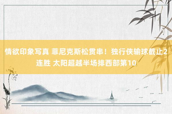 情欲印象写真 菲尼克斯松贯串！独行侠输球截止2连胜 太阳超越半场排西部第10
