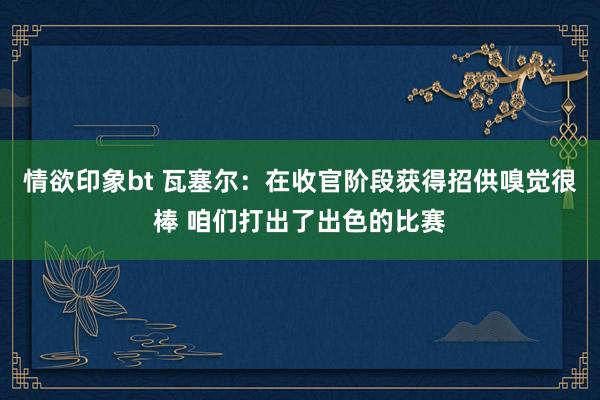 情欲印象bt 瓦塞尔：在收官阶段获得招供嗅觉很棒 咱们打出了出色的比赛