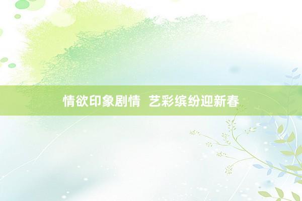情欲印象剧情  艺彩缤纷迎新春