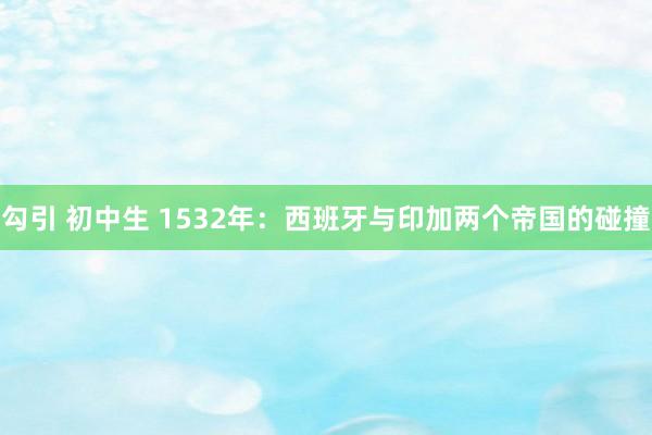 勾引 初中生 1532年：西班牙与印加两个帝国的碰撞